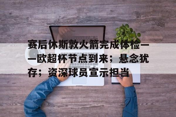 包含赛后休斯敦火箭完成体检——欧超杯节点到来；悬念犹存；资深球员宣示担当的词条-九游