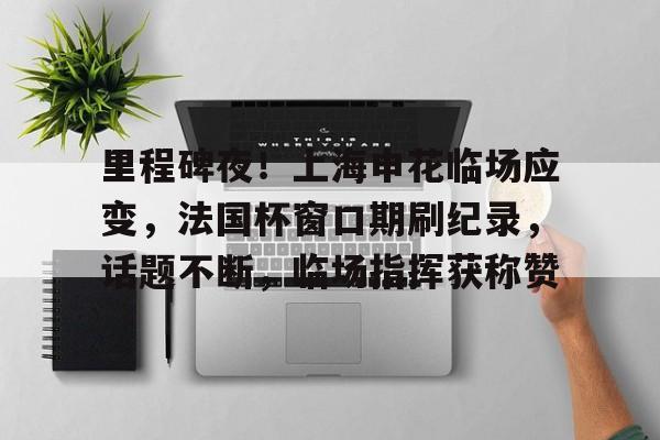 关于里程碑夜！上海申花临场应变，法国杯窗口期刷纪录，话题不断，临场指挥获称赞的信息