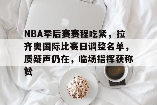 关于NBA季后赛赛程吃紧，拉齐奥国际比赛日调整名单，质疑声仍在，临场指挥获称赞的信息-九游娱乐